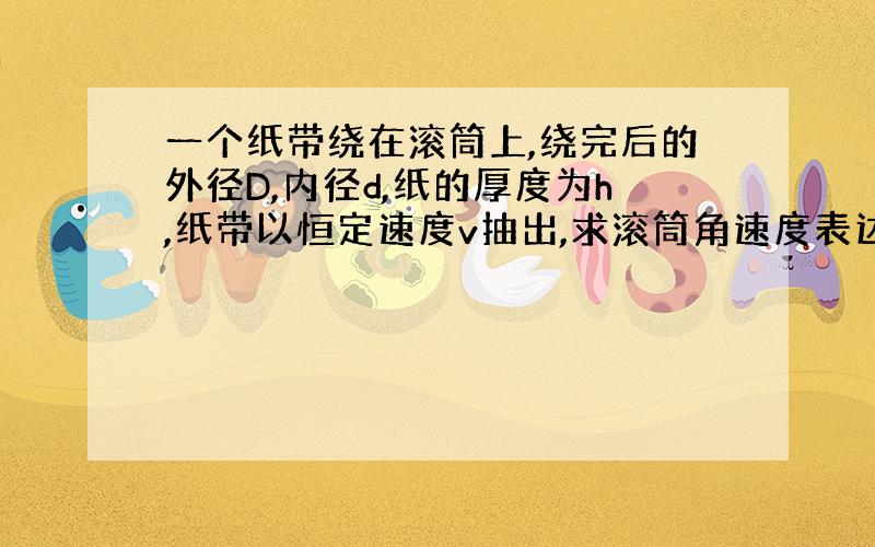 一个纸带绕在滚筒上,绕完后的外径D,内径d,纸的厚度为h,纸带以恒定速度v抽出,求滚筒角速度表达式