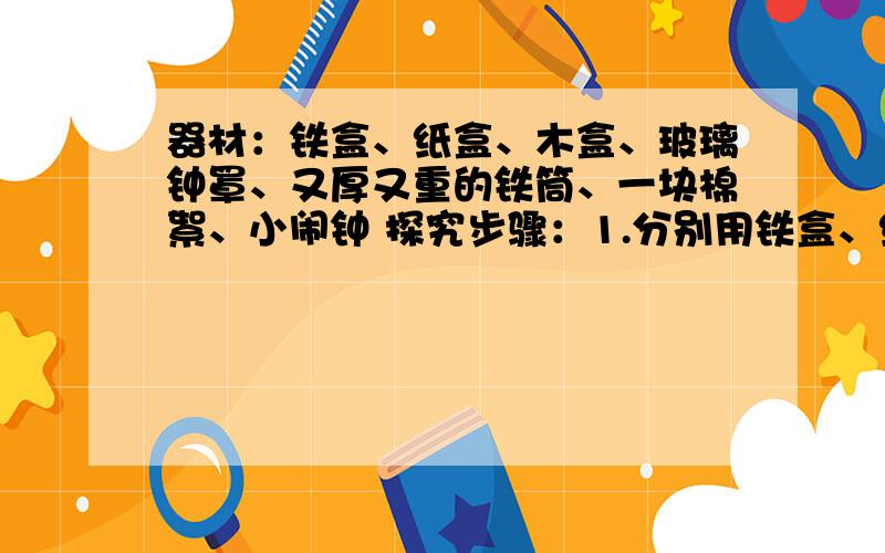 器材：铁盒、纸盒、木盒、玻璃钟罩、又厚又重的铁筒、一块棉絮、小闹钟 探究步骤：1.分别用铁盒、纸盒、木