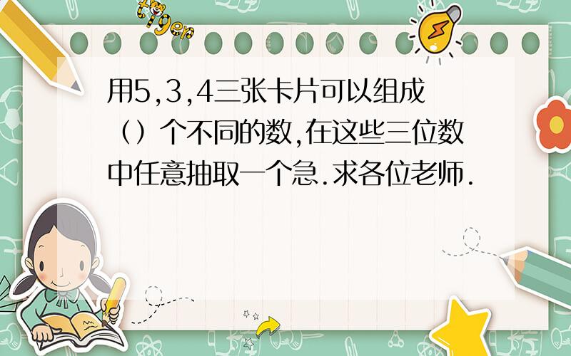 用5,3,4三张卡片可以组成（）个不同的数,在这些三位数中任意抽取一个急.求各位老师.