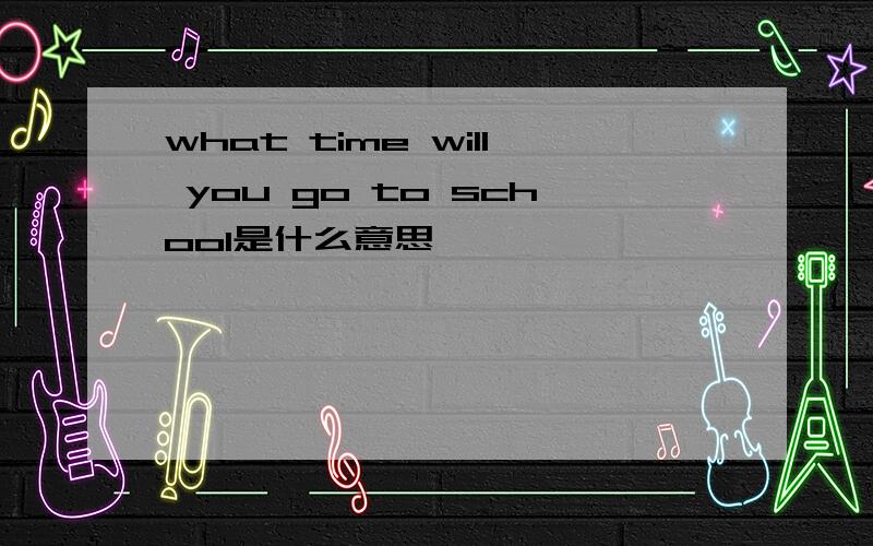 what time will you go to school是什么意思