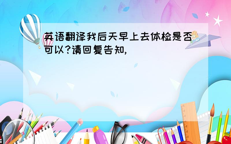 英语翻译我后天早上去体检是否可以?请回复告知,