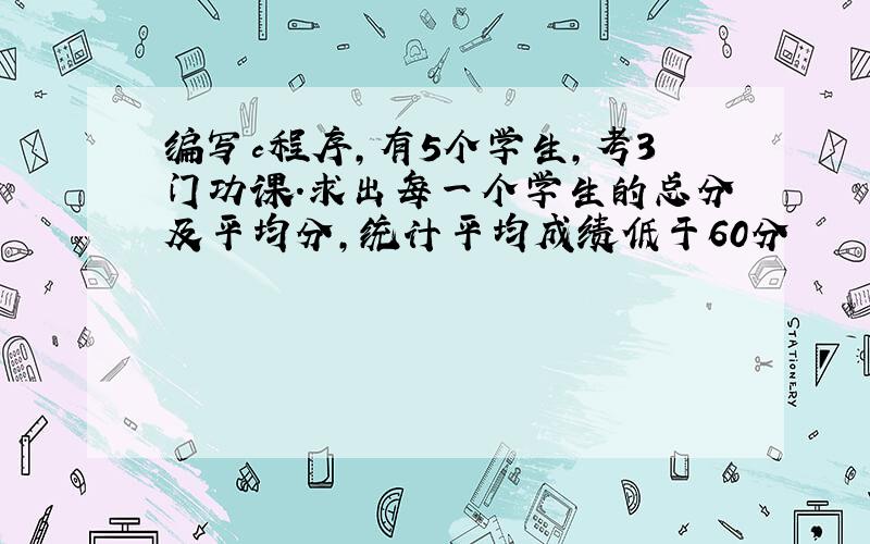 编写c程序,有5个学生,考3门功课.求出每一个学生的总分及平均分,统计平均成绩低于60分