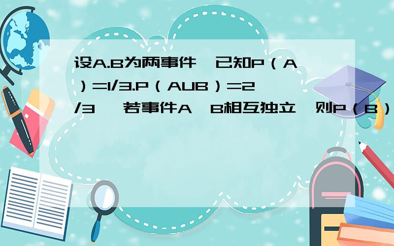 设A.B为两事件,已知P（A）=1/3.P（AUB）=2/3 ,若事件A,B相互独立,则P（B）=