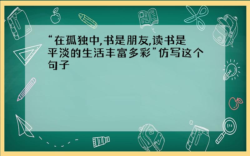 “在孤独中,书是朋友,读书是平淡的生活丰富多彩”仿写这个句子