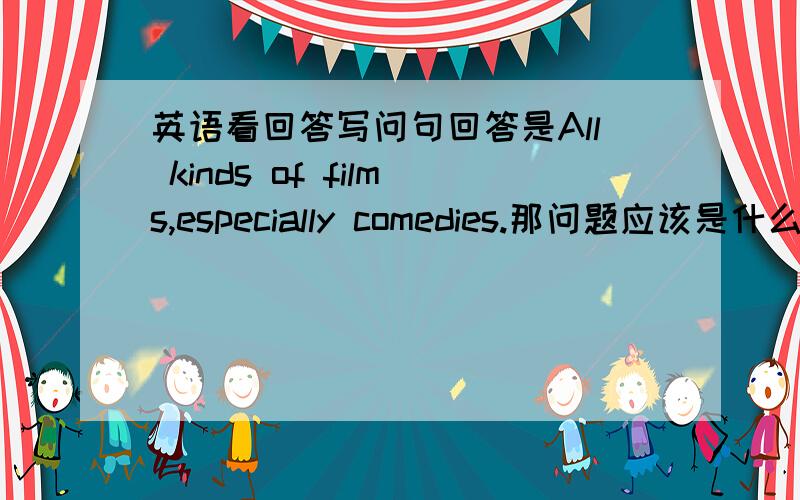 英语看回答写问句回答是All kinds of films,especially comedies.那问题应该是什么?