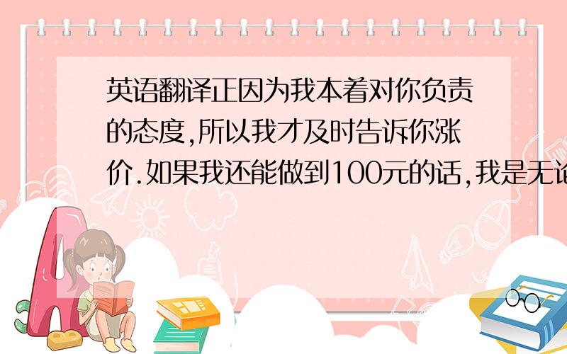 英语翻译正因为我本着对你负责的态度,所以我才及时告诉你涨价.如果我还能做到100元的话,我是无论如何都不会给你涨价的.可