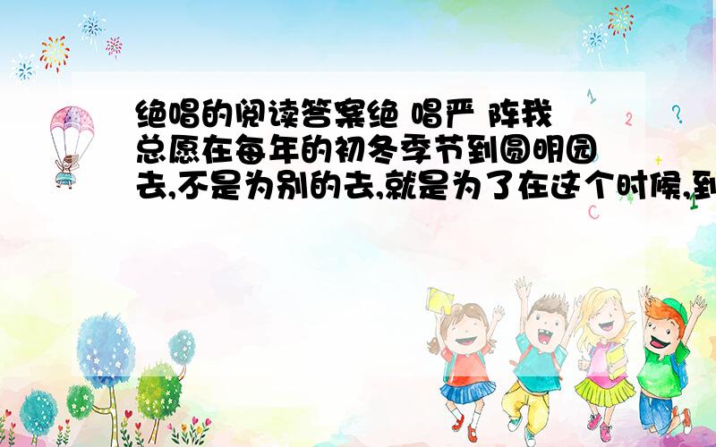 绝唱的阅读答案绝 唱严 阵我总愿在每年的初冬季节到圆明园去,不是为别的去,就是为了在这个时候,到那里的荷花池去看荷花.不