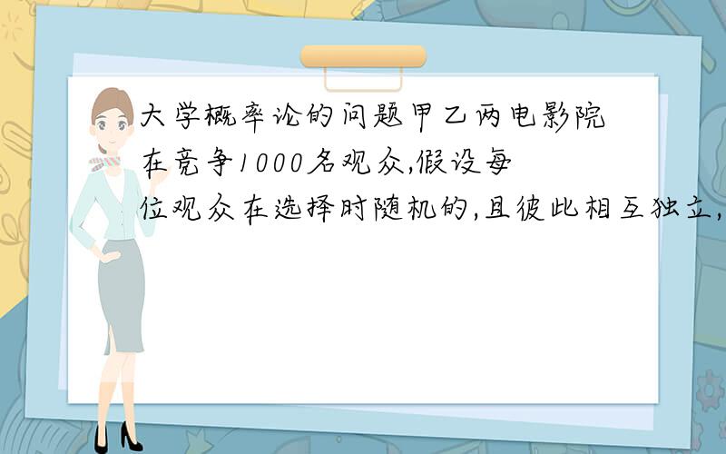 大学概率论的问题甲乙两电影院在竞争1000名观众,假设每位观众在选择时随机的,且彼此相互独立,问甲至少应设多少个座位,才