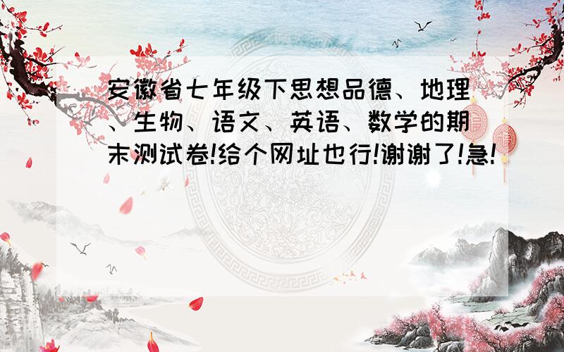 安徽省七年级下思想品德、地理、生物、语文、英语、数学的期末测试卷!给个网址也行!谢谢了!急!