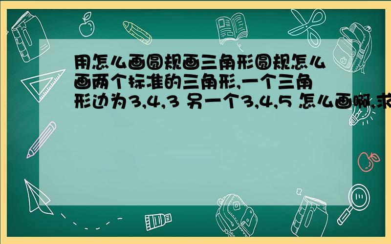 用怎么画圆规画三角形圆规怎么画两个标准的三角形,一个三角形边为3,4,3 另一个3,4,5 怎么画啊,求方法