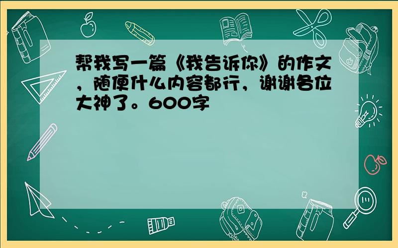 帮我写一篇《我告诉你》的作文，随便什么内容都行，谢谢各位大神了。600字