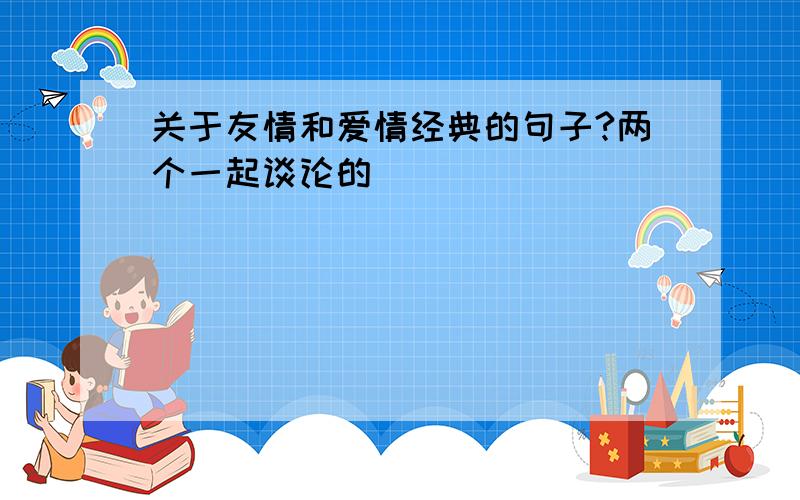 关于友情和爱情经典的句子?两个一起谈论的