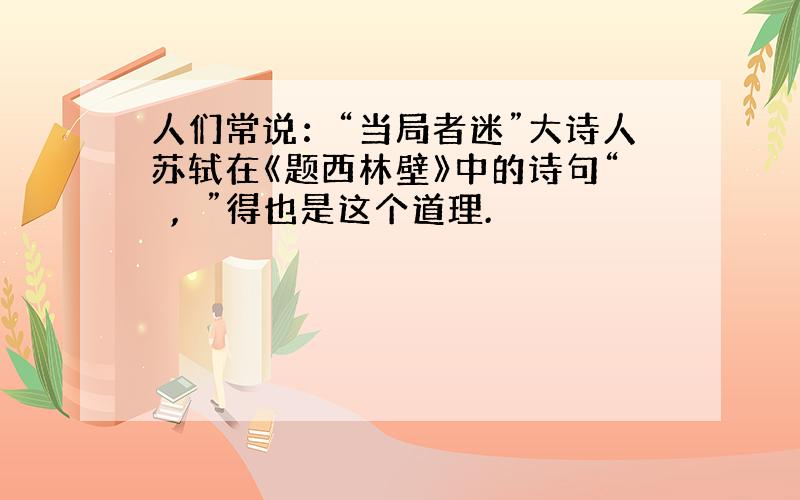 人们常说：“当局者迷”大诗人苏轼在《题西林壁》中的诗句“　,　”得也是这个道理.