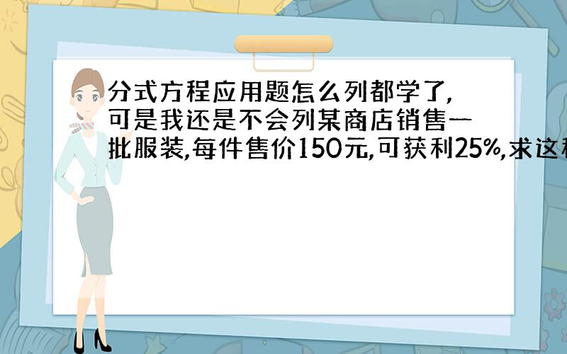 分式方程应用题怎么列都学了,可是我还是不会列某商店销售一批服装,每件售价150元,可获利25%,求这种服装的成本价.我就