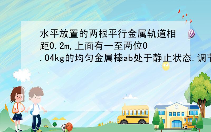 水平放置的两根平行金属轨道相距0.2m,上面有一至两位0.04kg的均匀金属棒ab处于静止状态.调节电路中的滑动变阻器,