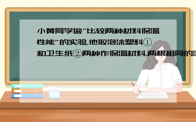 小黄同学做“比较两种材料保温性能”的实验，他取泡沫塑料①和卫生纸②两种作保温材料，两根相同的温度计，两个相同的大玻璃烧杯