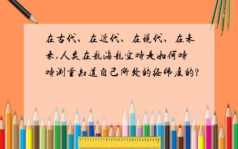 在古代、在近代、在现代、在未来,人类在航海航空时是如何时时测量知道自己所处的经纬度的?