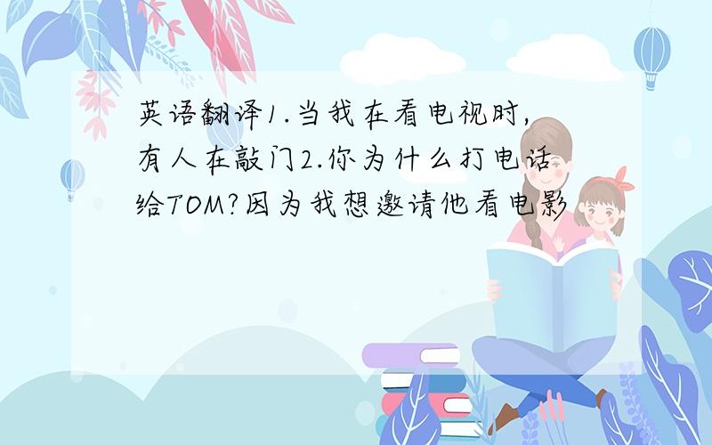 英语翻译1.当我在看电视时,有人在敲门2.你为什么打电话给TOM?因为我想邀请他看电影