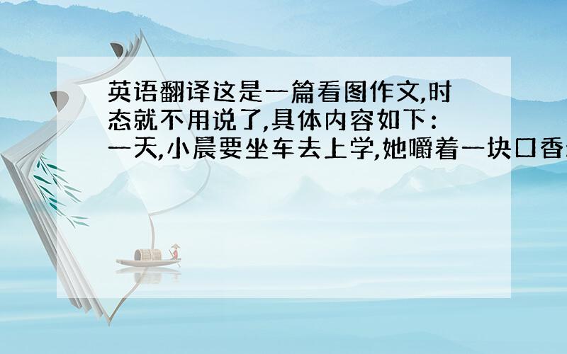 英语翻译这是一篇看图作文,时态就不用说了,具体内容如下：一天,小晨要坐车去上学,她嚼着一块口香糖就出门了.到了车站,她随