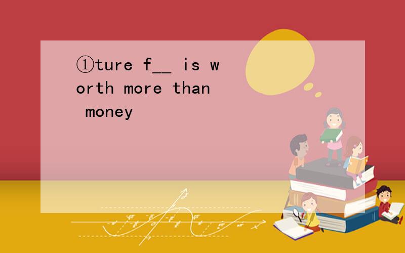 ①ture f__ is worth more than money