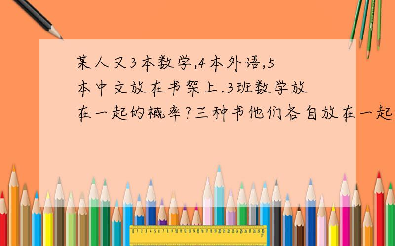 某人又3本数学,4本外语,5本中文放在书架上.3班数学放在一起的概率?三种书他们各自放在一起的概率?