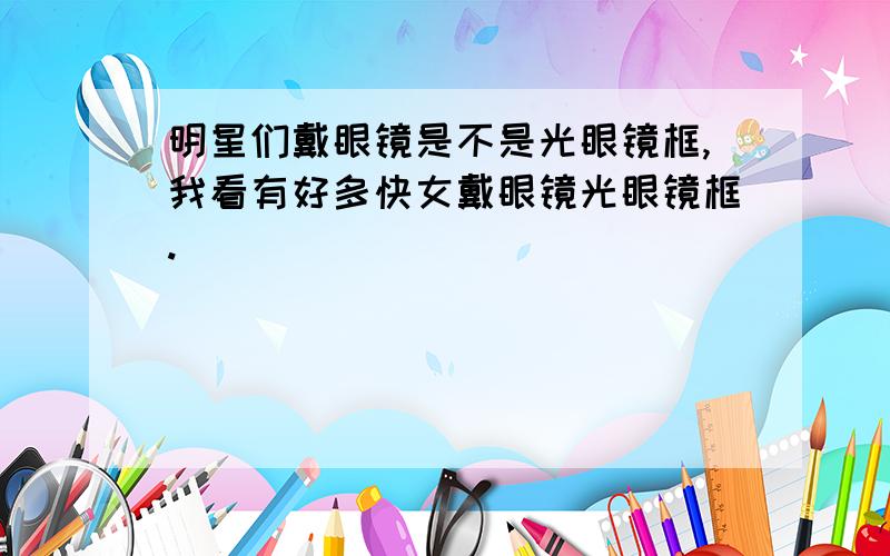 明星们戴眼镜是不是光眼镜框,我看有好多快女戴眼镜光眼镜框.