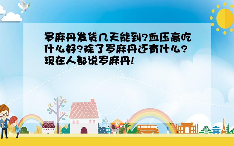 罗麻丹发货几天能到?血压高吃什么好?除了罗麻丹还有什么?现在人都说罗麻丹!