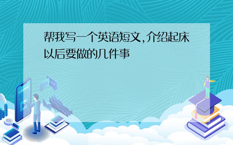 帮我写一个英语短文,介绍起床以后要做的几件事