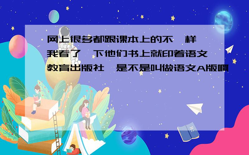 网上很多都跟课本上的不一样,我看了一下他们书上就印着语文教育出版社,是不是叫做语文A版啊