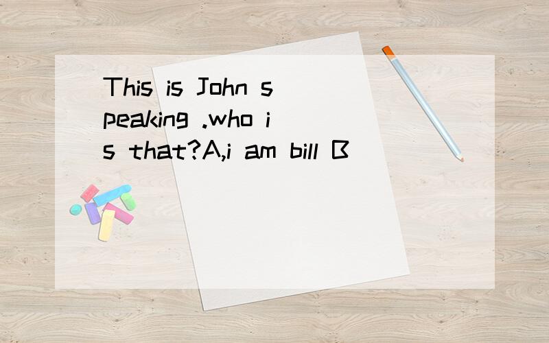 This is John speaking .who is that?A,i am bill B