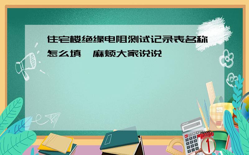 住宅楼绝缘电阻测试记录表名称怎么填,麻烦大家说说