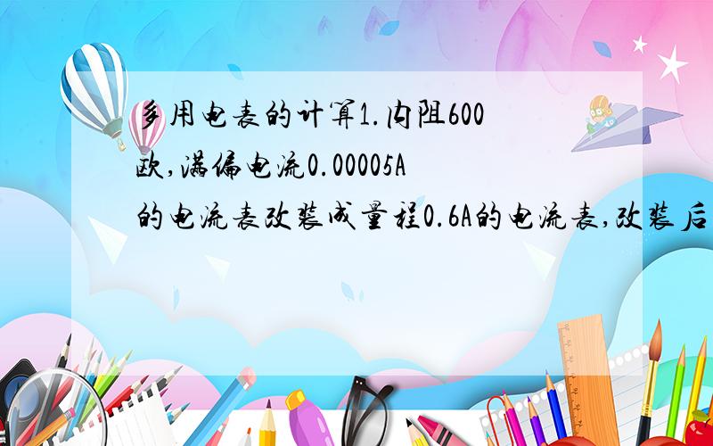 多用电表的计算1.内阻600欧,满偏电流0.00005A的电流表改装成量程0.6A的电流表,改装后的电流表内阻是?2.电