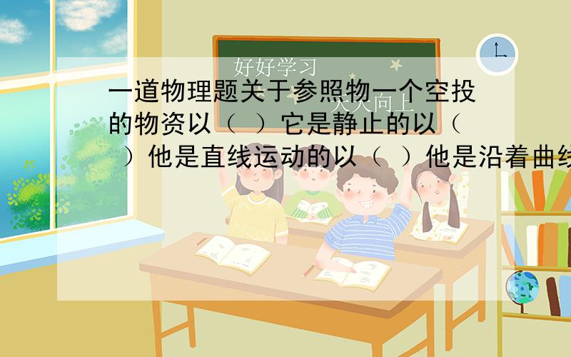 一道物理题关于参照物一个空投的物资以（ ）它是静止的以（ ）他是直线运动的以（ ）他是沿着曲线运动的请回答着说出理由,