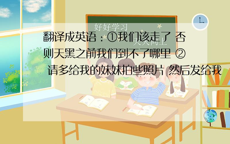 翻译成英语：①我们该走了 否则天黑之前我们到不了哪里 ② 请多给我的妹妹拍些照片 然后发给我