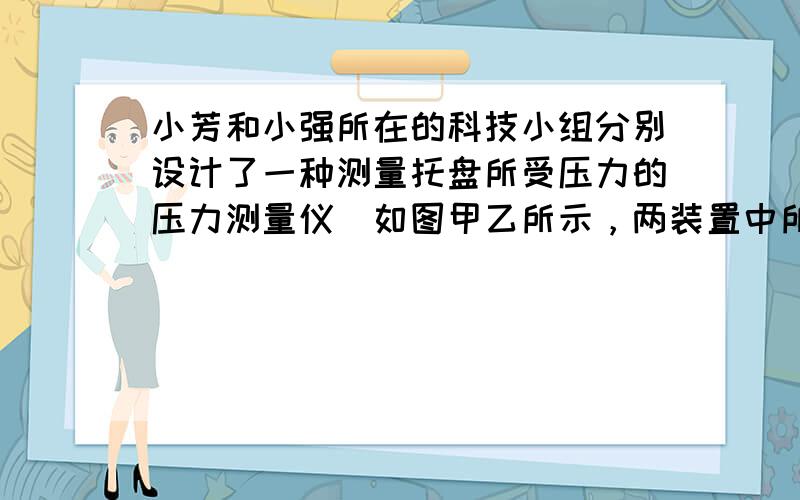 小芳和小强所在的科技小组分别设计了一种测量托盘所受压力的压力测量仪．如图甲乙所示，两装置中所用的器材与规格完全相同，压力