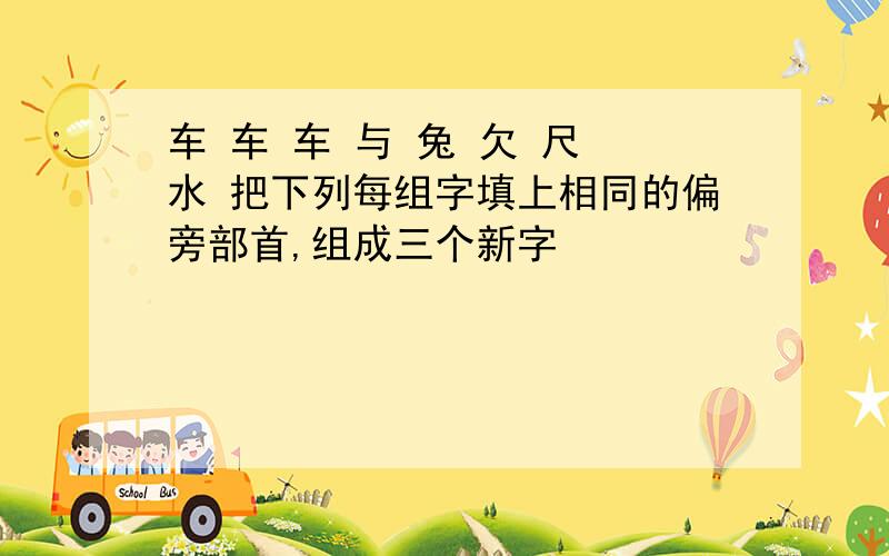 车 车 车 与 兔 欠 尺 水 把下列每组字填上相同的偏旁部首,组成三个新字