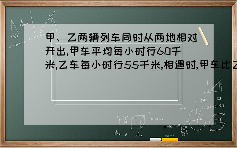 甲、乙两辆列车同时从两地相对开出,甲车平均每小时行60千米,乙车每小时行55千米,相遇时,甲车比乙车多行45千米,求两地