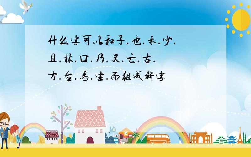 什么字可以和子.也.禾.少.且.林.口.乃.又.亡.古.方.台.马.生.而组成新字