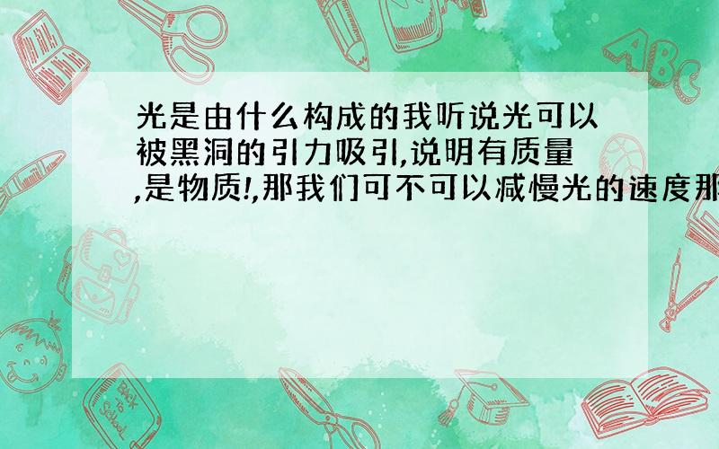 光是由什么构成的我听说光可以被黑洞的引力吸引,说明有质量,是物质!,那我们可不可以减慢光的速度那么光又什么元素构成,我的