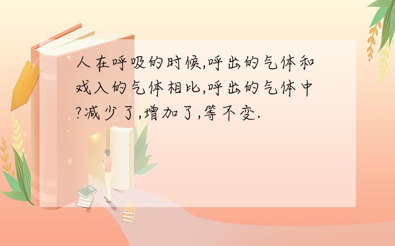 人在呼吸的时候,呼出的气体和戏入的气体相比,呼出的气体中?减少了,增加了,等不变.