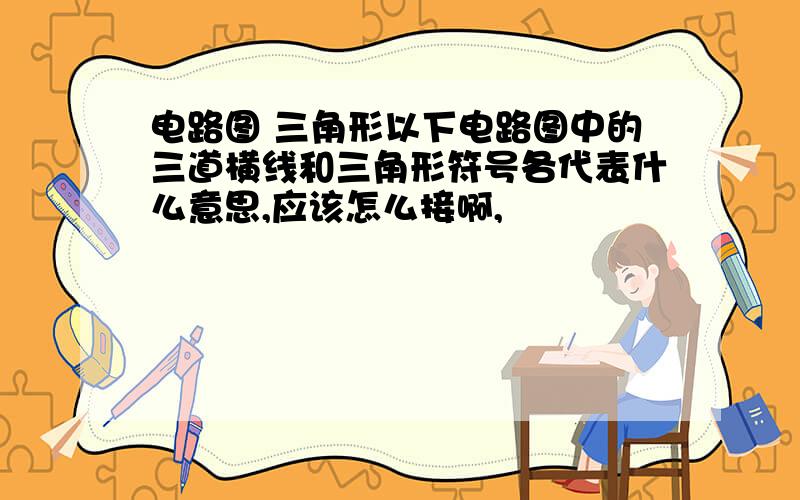 电路图 三角形以下电路图中的三道横线和三角形符号各代表什么意思,应该怎么接啊,