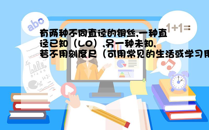 有两种不同直径的铜丝,一种直径已知（L0）,另一种未知,若不用刻度尺（可用常见的生活或学习用品做辅助器材),你能否设计出