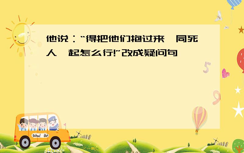 他说：“得把他们抱过来,同死人一起怎么行!”改成疑问句