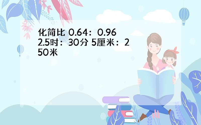 化简比 0.64：0.96 2.5时：30分 5厘米：250米