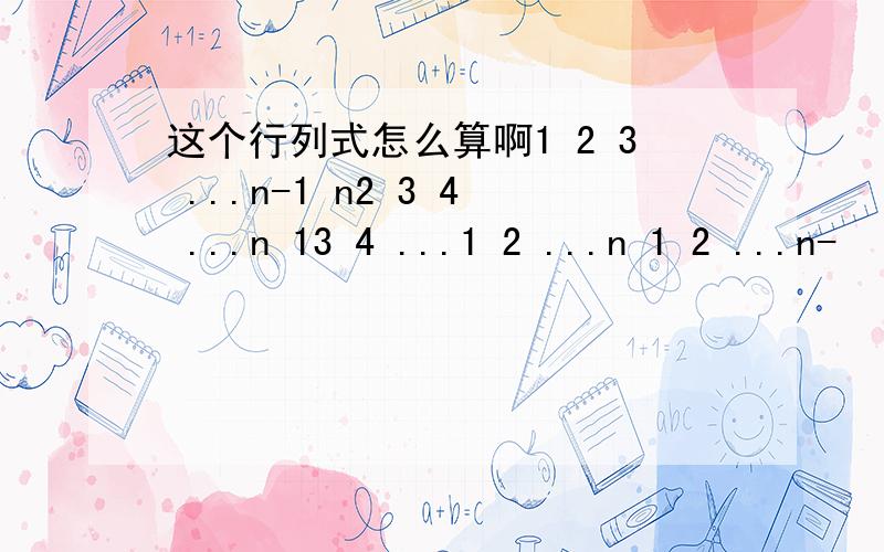 这个行列式怎么算啊1 2 3 ...n-1 n2 3 4 ...n 13 4 ...1 2 ...n 1 2 ...n-