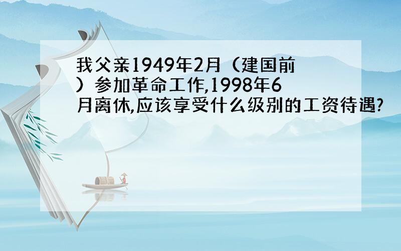 我父亲1949年2月（建国前）参加革命工作,1998年6月离休,应该享受什么级别的工资待遇?