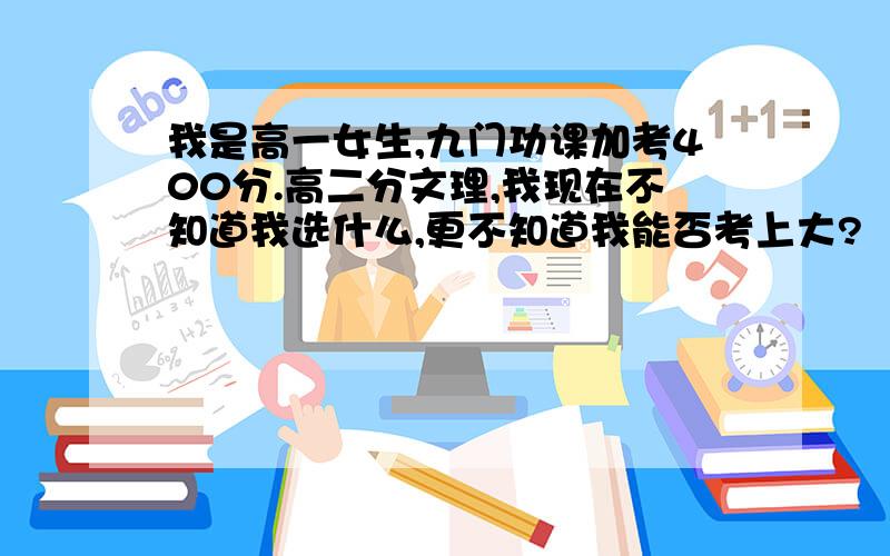 我是高一女生,九门功课加考400分.高二分文理,我现在不知道我选什么,更不知道我能否考上大?