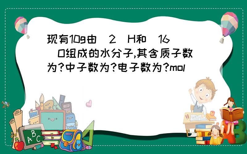 现有10g由[2]H和[16]O组成的水分子,其含质子数为?中子数为?电子数为?mol