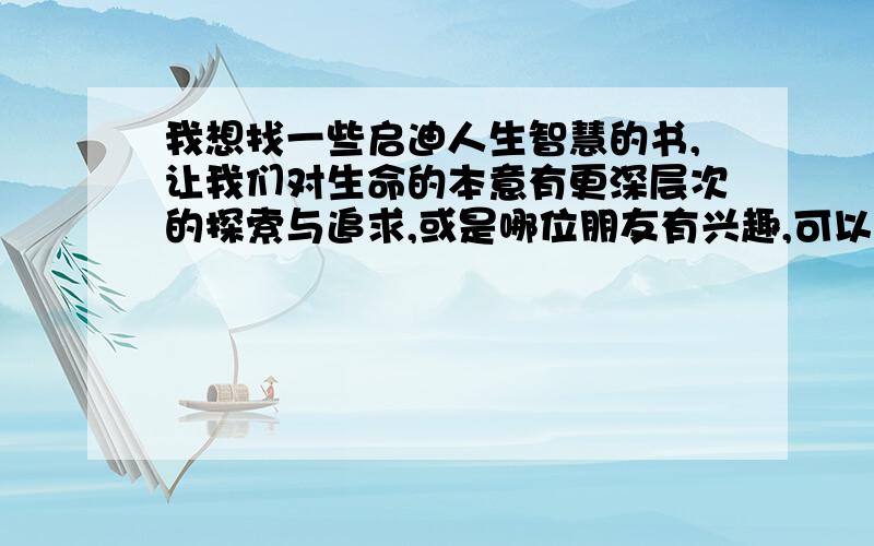 我想找一些启迪人生智慧的书,让我们对生命的本意有更深层次的探索与追求,或是哪位朋友有兴趣,可以给我在这方面留言.