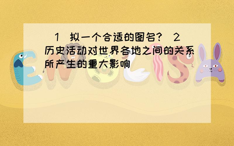 （1）拟一个合适的图名?（2历史活动对世界各地之间的关系所产生的重大影响）